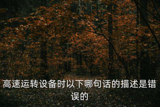 高速運轉設備時以下哪句話的描述是錯誤的
