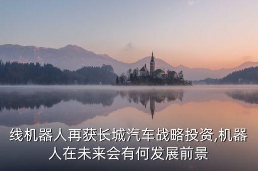 線機(jī)器人再獲長(zhǎng)城汽車戰(zhàn)略投資,機(jī)器人在未來(lái)會(huì)有何發(fā)展前景