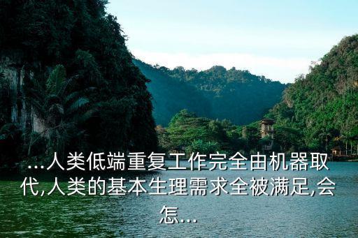 ...人類低端重復工作完全由機器取代,人類的基本生理需求全被滿足,會怎...
