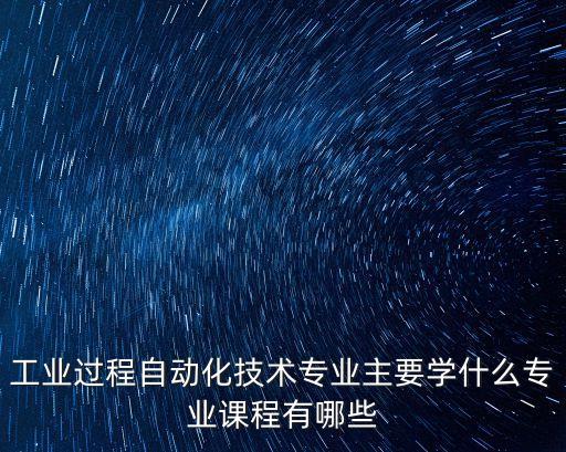 工業(yè)過程自動化技術(shù)專業(yè)主要學什么專業(yè)課程有哪些