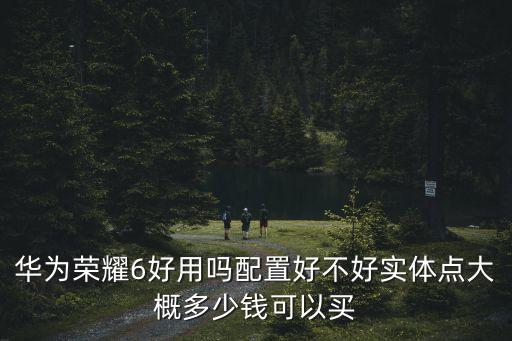 華為榮耀6好用嗎配置好不好實(shí)體點(diǎn)大概多少錢可以買