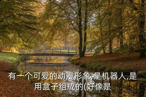 有一個可愛的動漫形象,是機器人,是用盒子組成的(好像是