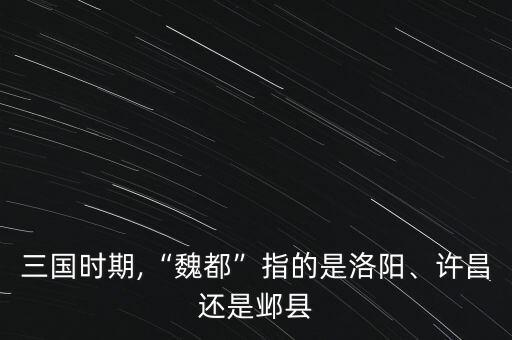 三國(guó)時(shí)期,“魏都”指的是洛陽(yáng)、許昌還是鄴縣
