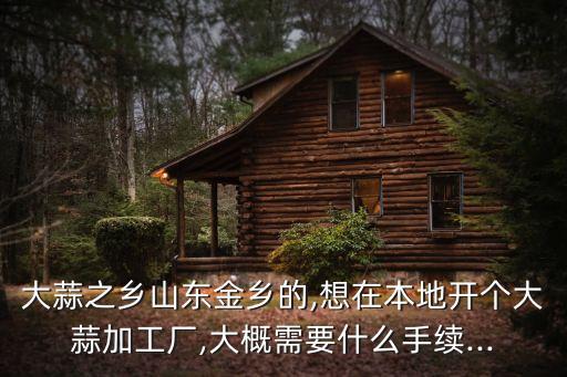 大蒜之鄉(xiāng)山東金鄉(xiāng)的,想在本地開個大蒜加工廠,大概需要什么手續(xù)...