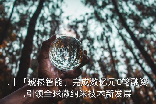 .丨「琥崧智能」完成數(shù)億元C輪融資,引領(lǐng)全球微納米技術(shù)新發(fā)展