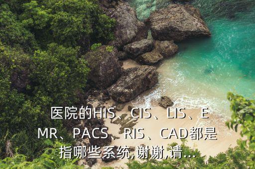  醫(yī)院的HIS、CIS、LIS、EMR、PACS、RIS、CAD都是指哪些系統(tǒng),謝謝,請...