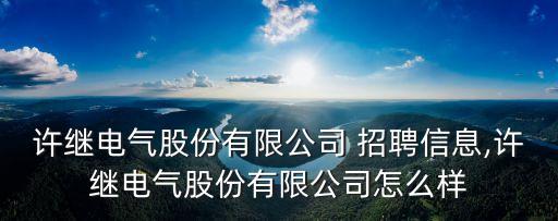 許繼電氣股份有限公司 招聘信息,許繼電氣股份有限公司怎么樣