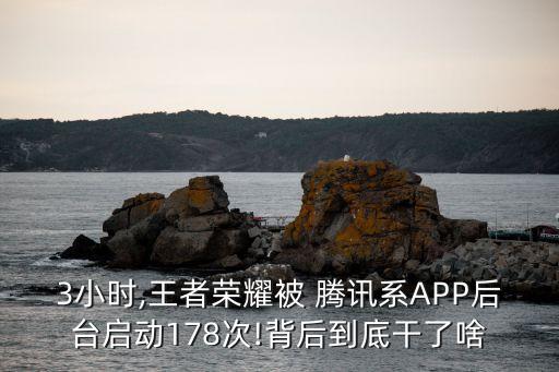 3小時,王者榮耀被 騰訊系A(chǔ)PP后臺啟動178次!背后到底干了啥