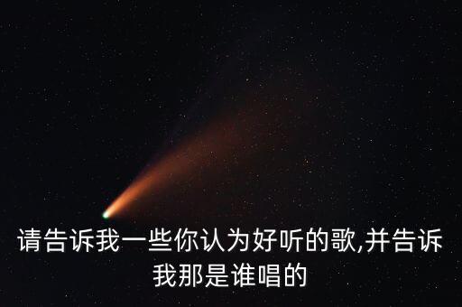 請(qǐng)告訴我一些你認(rèn)為好聽的歌,并告訴我那是誰唱的