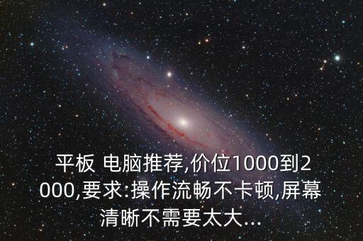  平板 電腦推薦,價(jià)位1000到2000,要求:操作流暢不卡頓,屏幕清晰不需要太大...