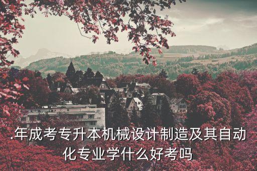 .年成考專升本機械設(shè)計制造及其自動化專業(yè)學(xué)什么好考嗎