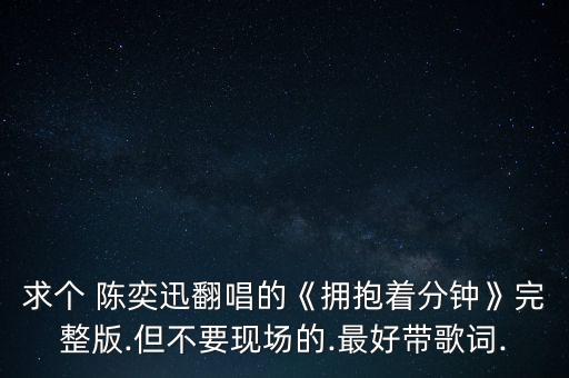 求個 陳奕迅翻唱的《擁抱著分鐘》完整版.但不要現(xiàn)場的.最好帶歌詞.