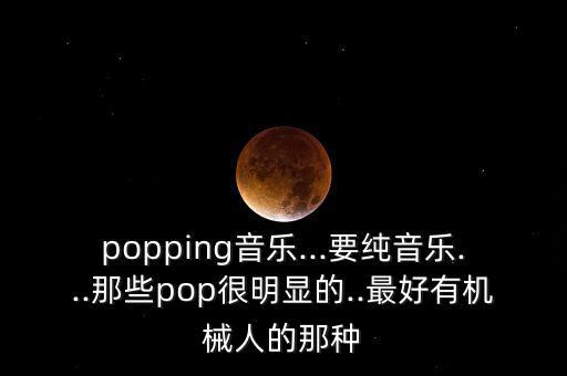 popping音樂...要純音樂...那些pop很明顯的..最好有機械人的那種