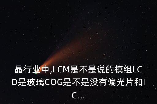 晶行業(yè)中,LCM是不是說的模組LCD是玻璃COG是不是沒有偏光片和IC...