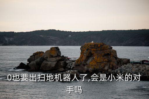 0也要出掃地機器人了,會是小米的對手嗎