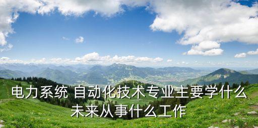 電力系統(tǒng) 自動(dòng)化技術(shù)專業(yè)主要學(xué)什么未來(lái)從事什么工作