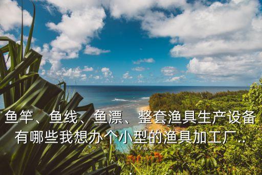 魚(yú)竿、魚(yú)線、魚(yú)漂、整套漁具生產(chǎn)設(shè)備有哪些我想辦個(gè)小型的漁具加工廠...