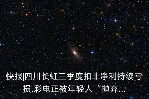 快報|四川長虹三季度扣非凈利持續(xù)虧損,彩電正被年輕人“拋棄...