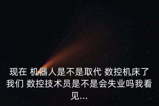 現(xiàn)在 機(jī)器人是不是取代 數(shù)控機(jī)床了我們 數(shù)控技術(shù)員是不是會(huì)失業(yè)嗎我看見...