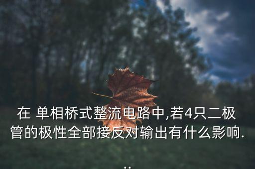 在 單相橋式整流電路中,若4只二極管的極性全部接反對輸出有什么影響...