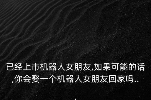 已經(jīng)上市機器人女朋友,如果可能的話,你會娶一個機器人女朋友回家嗎...