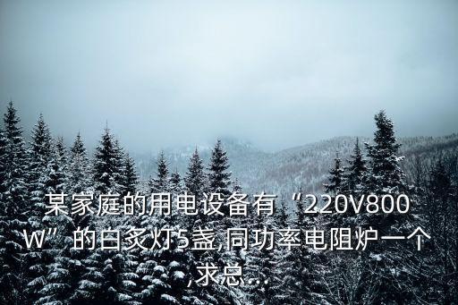 某家庭的用電設(shè)備有“220V800W”的白炙燈5盞,同功率電阻爐一個(gè),求總...