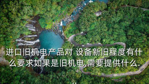 進(jìn)口舊機(jī)電產(chǎn)品對(duì) 設(shè)備新舊程度有什么要求如果是舊機(jī)電,需要提供什么...