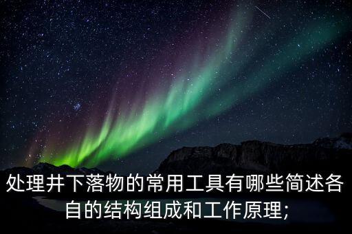 處理井下落物的常用工具有哪些簡述各自的結(jié)構(gòu)組成和工作原理;